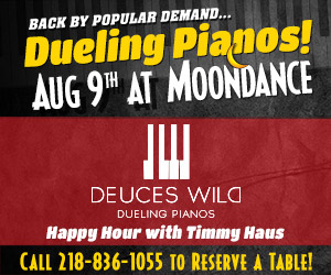 Deuces Wild Dueling Pianos live at Moondance in the MDJ Saloon. Happy hour with Timmy Haus. Call 218-836-1055 to reserve a table.